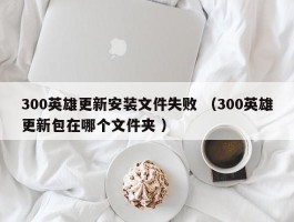 300英雄更新安装文件失败 （300英雄更新包在哪个文件夹 ）
