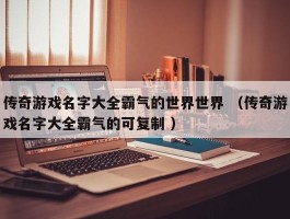 传奇游戏名字大全霸气的世界世界 （传奇游戏名字大全霸气的可复制 ）