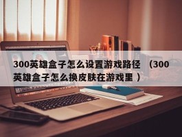 300英雄盒子怎么设置游戏路径 （300英雄盒子怎么换皮肤在游戏里 ）