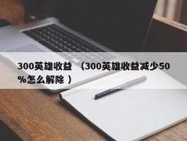 300英雄收益 （300英雄收益减少50%怎么解除 ）