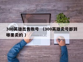 300英雄出售账号 （300英雄卖号都到哪里卖的 ）