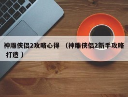 神雕侠侣2攻略心得 （神雕侠侣2新手攻略 打造 ）