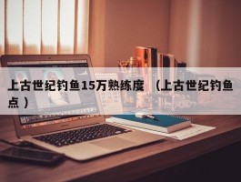 上古世纪钓鱼15万熟练度 （上古世纪钓鱼点 ）