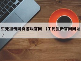 生死狙击网页游戏官网 （生死狙击官网网址 ）