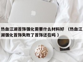 热血江湖首饰强化需要什么材料好 （热血江湖强化首饰失败了首饰还在吗 ）
