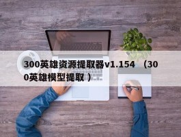 300英雄资源提取器v1.154 （300英雄模型提取 ）