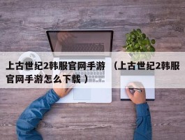 上古世纪2韩服官网手游 （上古世纪2韩服官网手游怎么下载 ）