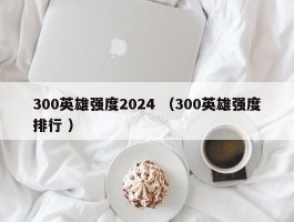 300英雄强度2024 （300英雄强度排行 ）
