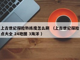 上古世纪探险熟练度怎么刷 （上古世纪探险点大全 24地图 3海洋 ）