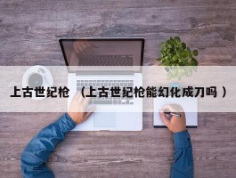 上古世纪枪 （上古世纪枪能幻化成刀吗 ）