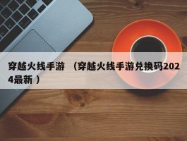 穿越火线手游 （穿越火线手游兑换码2024最新 ）