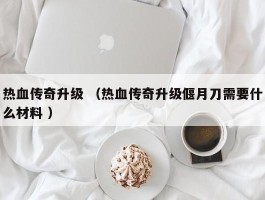 热血传奇升级 （热血传奇升级偃月刀需要什么材料 ）