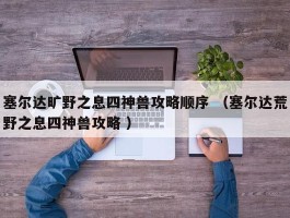 塞尔达旷野之息四神兽攻略顺序 （塞尔达荒野之息四神兽攻略 ）