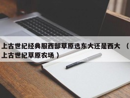 上古世纪经典服西部草原选东大还是西大 （上古世纪草原农场 ）