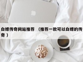 白嫖传奇网站推荐 （推荐一款可以白嫖的传奇 ）