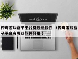 传奇游戏盒子平台有哪些软件 （传奇游戏盒子平台有哪些软件好用 ）