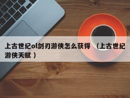 上古世纪ol剑刃游侠怎么获得 （上古世纪游侠天赋 ）