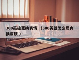 300英雄更换表情 （300英雄怎么局内换皮肤 ）