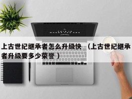 上古世纪继承者怎么升级快 （上古世纪继承者升级要多少荣誉 ）