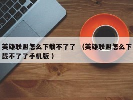 英雄联盟怎么下载不了了 （英雄联盟怎么下载不了了手机版 ）