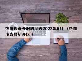 热血传奇开服时间表2023年6月 （热血传奇最新开区 ）