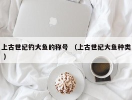 上古世纪钓大鱼的称号 （上古世纪大鱼种类 ）