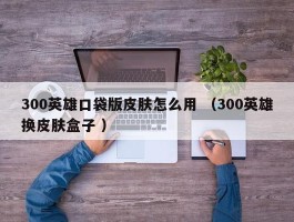 300英雄口袋版皮肤怎么用 （300英雄换皮肤盒子 ）