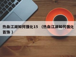 热血江湖如何强化15 （热血江湖如何强化首饰 ）