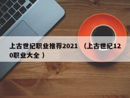 上古世纪职业推荐2021 （上古世纪120职业大全 ）