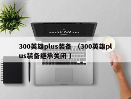 300英雄plus装备 （300英雄plus装备继承关闭 ）
