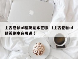 上古卷轴ol精英副本在哪 （上古卷轴ol精英副本在哪进 ）