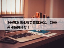 300英雄版本强势英雄2021 （300英雄强势排行 ）