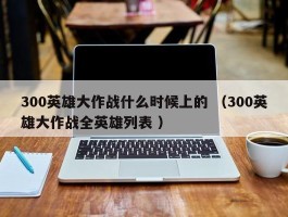 300英雄大作战什么时候上的 （300英雄大作战全英雄列表 ）