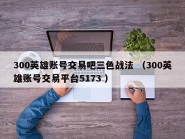 300英雄账号交易吧三色战法 （300英雄账号交易平台5173 ）