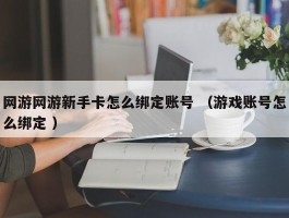 网游网游新手卡怎么绑定账号 （游戏账号怎么绑定 ）