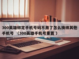 300英雄绑定手机号码不用了怎么换绑其他手机号 （300英雄手机号重置 ）
