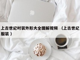 上古世纪时装外形大全图解视频 （上古世纪服装 ）
