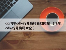 qq飞车cdkey兑换码领取网站 （飞车cdkey兑换码大全 ）