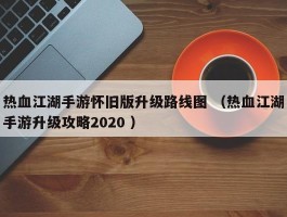 热血江湖手游怀旧版升级路线图 （热血江湖手游升级攻略2020 ）