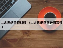 上古世纪宗师材料 （上古世纪巨匠升级宗师 ）