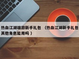 热血江湖端游新手礼包 （热血江湖新手礼包其他角色能用吗 ）