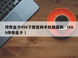 传奇盒子996下载官网手机版最新 （669传奇盒子 ）
