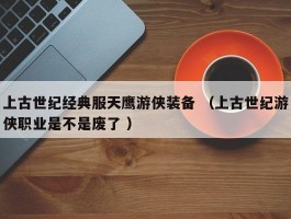 上古世纪经典服天鹰游侠装备 （上古世纪游侠职业是不是废了 ）