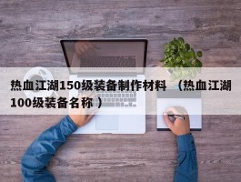 热血江湖150级装备制作材料 （热血江湖100级装备名称 ）