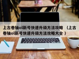 上古卷轴ol新号快速升级方法攻略 （上古卷轴ol新号快速升级方法攻略大全 ）