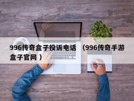 996传奇盒子投诉电话 （996传奇手游盒子官网 ）