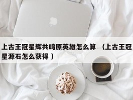 上古王冠星辉共鸣原英雄怎么算 （上古王冠星源石怎么获得 ）