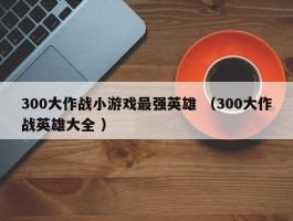 300大作战小游戏最强英雄 （300大作战英雄大全 ）