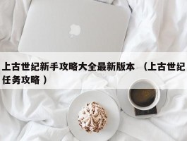上古世纪新手攻略大全最新版本 （上古世纪任务攻略 ）