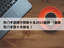 热门手游排行榜前十名2023最新 （最新热门手游十大排名 ）